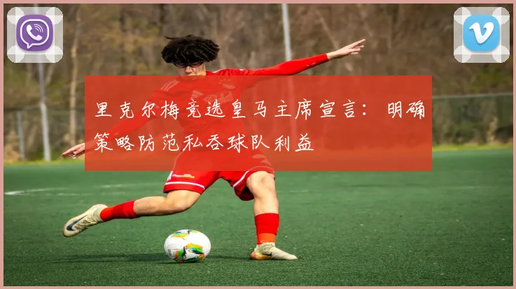 里克尔梅竞选皇马主席宣言:明确策略防范私吞球队利益