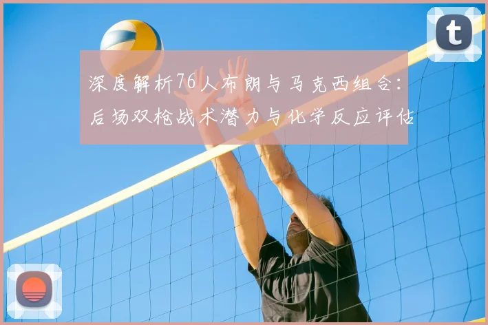 深度解析76人布朗与马克西组合：后场双枪战术潜力与化学反应评估
