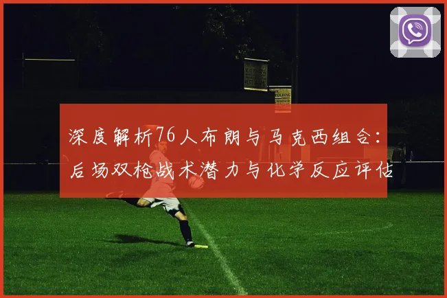 深度解析76人布朗与马克西组合:后场双枪战术潜力与化学反应评估