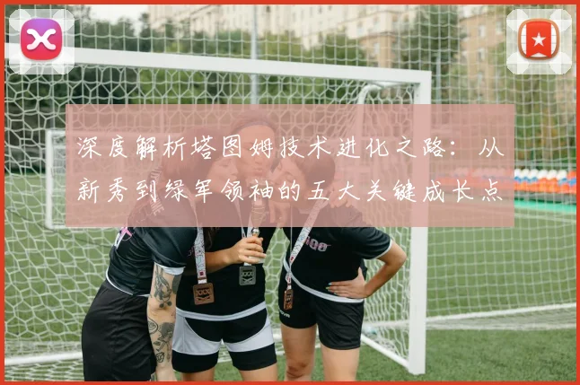 深度解析塔图姆技术进化之路:从新秀到绿军领袖的五大关键成长点